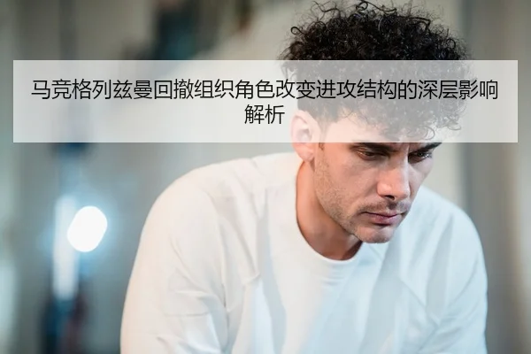 马竞格列兹曼回撤组织角色改变进攻结构的深层影响解析