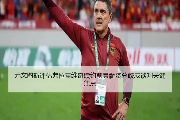 尤文图斯评估弗拉霍维奇续约前景薪资分歧成谈判关键焦点