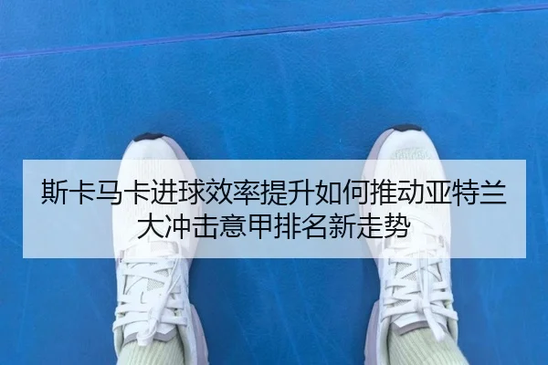 斯卡马卡进球效率提升如何推动亚特兰大冲击意甲排名新走势