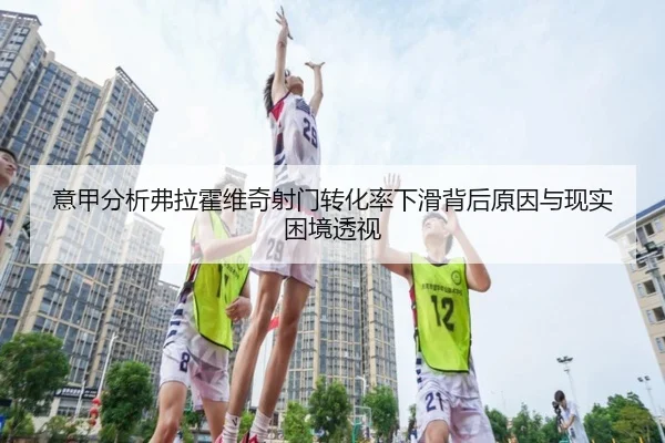 意甲分析弗拉霍维奇射门转化率下滑背后原因与现实困境透视
