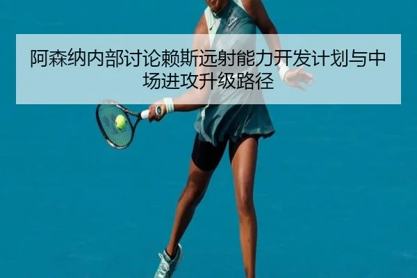 阿森纳内部讨论赖斯远射能力开发计划与中场进攻升级路径