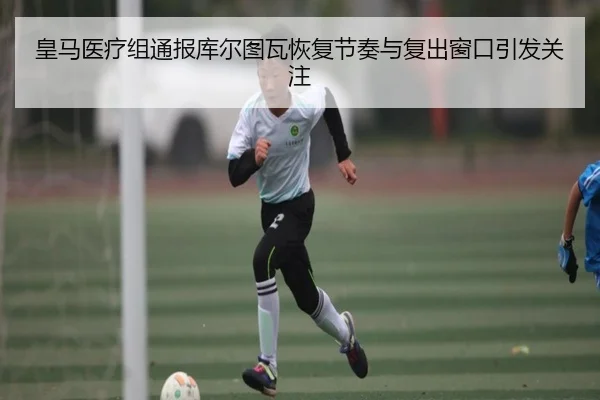 皇马医疗组通报库尔图瓦恢复节奏与复出窗口引发关注