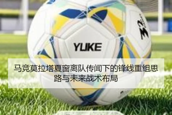 马竞莫拉塔夏窗离队传闻下的锋线重组思路与未来战术布局